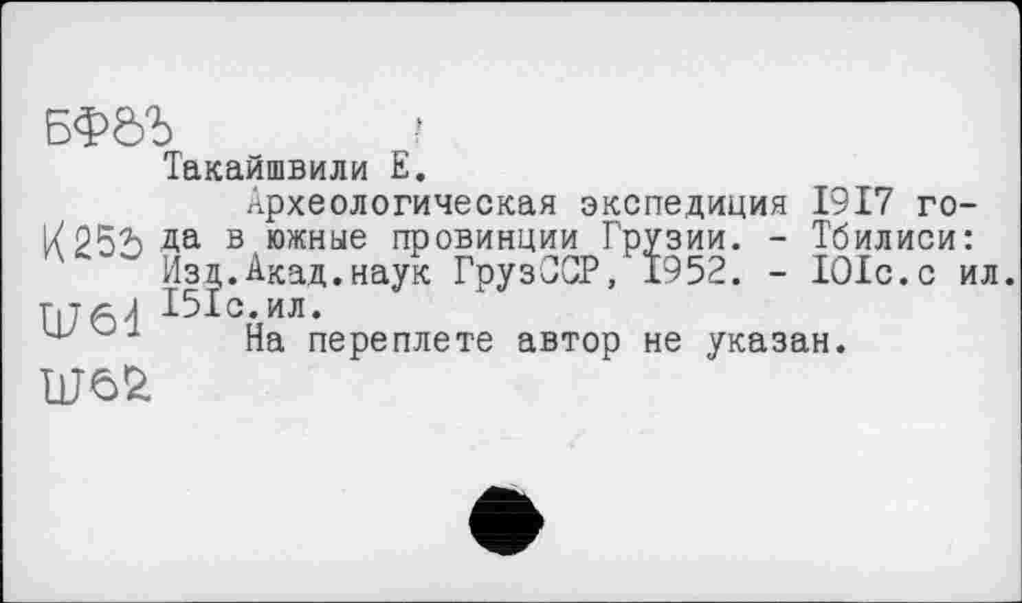 ﻿БФ0Ъ	?
Такайшвили Е.
Археологическая экспедиция 1917 го-1/252) Да в южные провинции Грузии. - Тбилиси:
Изд.Акад.наук ГрузССР, 1952. - ІОІс.с ил.
Г176ј І5ІС.ИЛ.
На переплете автор не указан.